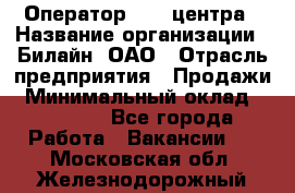 Оператор Call-центра › Название организации ­ Билайн, ОАО › Отрасль предприятия ­ Продажи › Минимальный оклад ­ 35 000 - Все города Работа » Вакансии   . Московская обл.,Железнодорожный г.